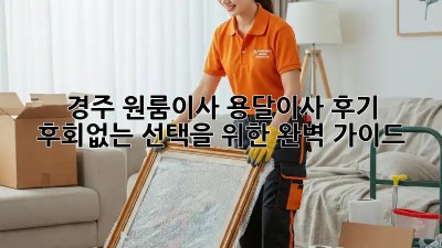 경주 원룸이사, 용달이사 후기: 후회없는 선택을 위한 완벽 가이드!